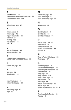 Page 120Operating Instructions
120
A
ActiveX Controls 12
Administrator/General Users/Guest Users 51
ASCII Character Table 114
B
Buffered Image page 25
C
Camera Access 8
Camera page 45
Capture Image Button 16
Cell Phone 27
Cleaning 105
Click to Center 15
CPU 4
D
Date and Time page 43
Default Setting List 97
F
FACTORY DEFAULT RESET Button 96
G
General User page 53
H
Help page 94
Home Position 19
I
Image Display page 55
Indicator Control page 83
L
Load Settings page 92
Login 52
M
Maintenance page 85
Multi-Camera...