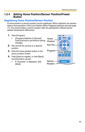 Page 19Operating Instructions
19
1.2.4 Setting Home Position/Sensor Position/Preset 
Button
Registering Home Position/Sensor Position
A home position or sensor position can be registered. When restarted, the camera 
takes a home position. If the Lens Position When Triggered setting is set (see page 
71), the camera takes a sensor position after the pyroelectric infrared sensor 
detects temperature differences.
1.Click [Program].
 [Program] switches to [Cancel]. 
Click [Cancel] to quit without saving 
changes....