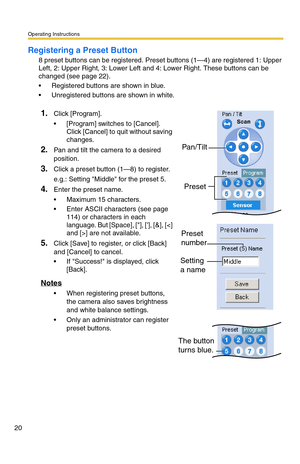 Page 20Operating Instructions
20
Registering a Preset Button
8 preset buttons can be registered. Preset buttons (1—4) are registered 1: Upper 
Left, 2: Upper Right, 3: Lower Left and 4: Lower Right. These buttons can be 
changed (see page 
22). 
 Registered buttons are shown in blue.
 Unregistered buttons are shown in white.
1.Click [Program].
 [Program] switches to [Cancel]. 
Click [Cancel] to quit without saving 
changes.
2.Pan and tilt the camera to a desired 
position.
3.Click a preset button (1—8) to...