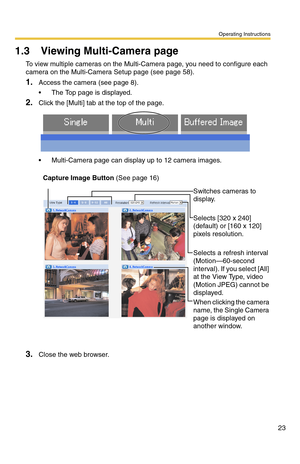 Page 23Operating Instructions
23
1.3 Viewing Multi-Camera page
To view multiple cameras on the Multi-Camera page, you need to configure each 
camera on the Multi-Camera Setup page (see page 
58).
1.Access the camera (see page 8).
 The Top page is displayed.
2.Click the [Multi] tab at the top of the page.
 Multi-Camera page can display up to 12 camera images.
3.Close the web browser.
Capture Image Button (See page 16)
Switches cameras to 
display.
Selects [320 x 240] 
(default) or [160 x 120] 
pixels...