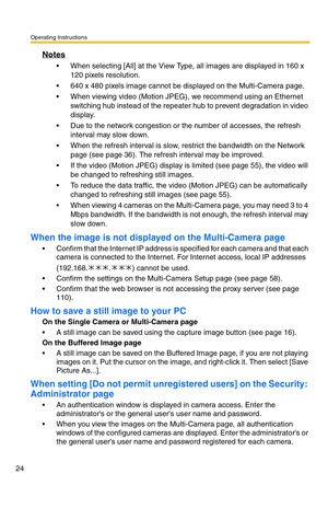 Page 24Operating Instructions
24
Notes
 When selecting [All] at the View Type, all images are displayed in 160 x 
120 pixels resolution.
 640 x 480 pixels image cannot be displayed on the Multi-Camera page.
 When viewing video (Motion JPEG), we recommend using an Ethernet 
switching hub instead of the repeater hub to prevent degradation in video 
display.
 Due to the network congestion or the number of accesses, the refresh 
interval may slow down.
 When the refresh interval is slow, restrict the bandwidth...