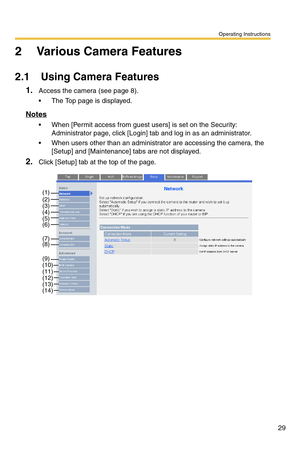 Page 29Operating Instructions
29
2 Various Camera Features
2.1 Using Camera Features
1.Access the camera (see page 8).
 The Top page is displayed.
Notes
 When [Permit access from guest users] is set on the Security: 
Administrator page, click [Login] tab and log in as an administrator.
 When users other than an administrator are accessing the camera, the 
[Setup] and [Maintenance] tabs are not displayed.
2.Click [Setup] tab at the top of the page.
(1)(2)(3)(4)(5)(6)
(7)(8)
(9)
(10)(11)(12)(13)(14) 