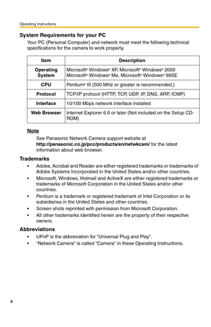 Page 4Operating Instructions
4
System Requirements for your PC
Your PC (Personal Computer) and network must meet the following technical 
specifications for the camera to work properly.
Note
See Panasonic Network Camera support website at  
http://panasonic.co.jp/pcc/products/en/netwkcam/ for the latest 
information about web browser.
Trademarks
 Adobe, Acrobat and Reader are either registered trademarks or trademarks of 
Adobe Systems Incorporated in the United States and/or other countries.
 Microsoft,...