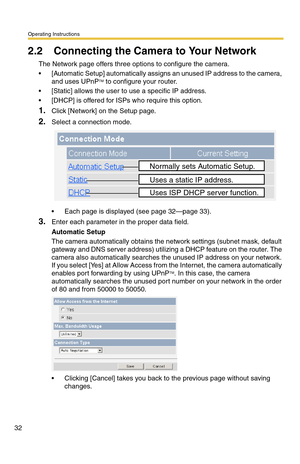 Page 32Operating Instructions
32
2.2 Connecting the Camera to Your Network
The Network page offers three options to configure the camera.
 [Automatic Setup] automatically assigns an unused IP address to the camera, 
and uses UPnPTM to configure your router.
 [Static] allows the user to use a specific IP address.
 [DHCP] is offered for ISPs who require this option.
1.Click [Network] on the Setup page.
2.Select a connection mode.
 Each page is displayed (see page 32—page 33).
3.Enter each parameter in the...