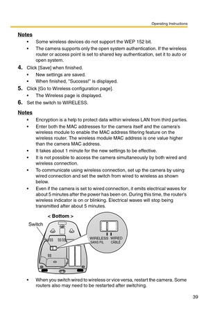 Page 39Operating Instructions
39
Notes
 Some wireless devices do not support the WEP 152 bit.
 The camera supports only the open system authentication. If the wireless 
router or access point is set to shared key authentication, set it to auto or 
open system.
4.Click [Save] when finished.
 New settings are saved.
 When finished, Success! is displayed.
5.Click [Go to Wireless configuration page].
 The Wireless page is displayed.
6.Set the switch to WIRELESS.
Notes
 Encryption is a help to protect data...