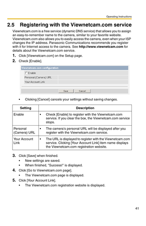 Page 41Operating Instructions
41
2.5 Registering with the Viewnetcam.com service
Viewnetcam.com is a free service (dynamic DNS service) that allows you to assign 
an easy-to-remember name to the camera, similar to your favorite website. 
Viewnetcam.com also allows you to easily access the camera, even when your ISP 
changes the IP address. Panasonic Communications recommends you register 
with it for Internet access to the camera. See 
http://www.viewnetcam.com for 
details about the Viewnetcam.com service....