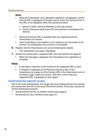 Page 42Operating Instructions
42
Notes
 When the Viewnetcam.com registration website is not displayed, confirm 
that the URL is displayed in the right column of the Your Account Link. If 
the URL is not displayed, follow the procedures below.
 Personal (Camera) URL is available after you registered with the 
Viewnetcam.com service.
 If port forwarding is not enabled or your network is not connected to the 
Internet, the Viewnetcam.com service is not available.
6.Register with the Viewnetcam.com service...