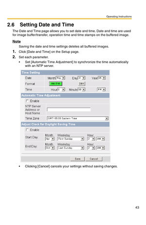 Page 43Operating Instructions
43
2.6 Setting Date and Time
The Date and Time page allows you to set date and time. Date and time are used 
for image buffer/transfer, operation time and time stamps on the buffered image.
Note
Saving the date and time settings deletes all buffered images.
1.Click [Date and Time] on the Setup page.
2.Set each parameter.
 Set [Automatic Time Adjustment] to synchronize the time automatically 
with an NTP server.
 Clicking [Cancel] cancels your settings without saving changes. 