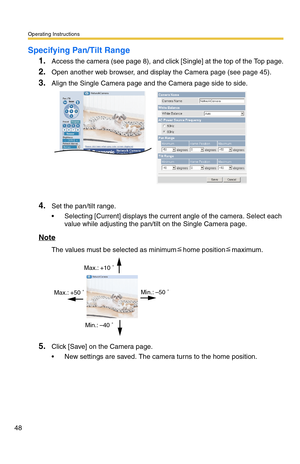 Page 48Operating Instructions
48
Specifying Pan/Tilt Range
1.Access the camera (see page 8), and click [Single] at the top of the Top page.
2.Open another web browser, and display the Camera page (see page 45).
3.Align the Single Camera page and the Camera page side to side.
4.Set the pan/tilt range.
 Selecting [Current] displays the current angle of the camera. Select each 
value while adjusting the pan/tilt on the Single Camera page.
Note
The values must be selected as minimumhome positionmaximum.
5.Click...