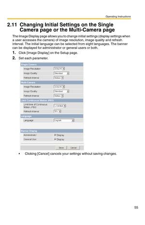 Page 55Operating Instructions
55
2.11 Changing Initial Settings on the Single 
Camera page or the Multi-Camera page
The Image Display page allows you to change initial settings (display settings when 
a user accesses the camera) of image resolution, image quality and refresh 
interval. The initial language can be selected from eight languages. The banner 
can be displayed for administrator or general users or both.
1.Click [Image Display] on the Setup page.
2.Set each parameter.
 Clicking [Cancel] cancels your...