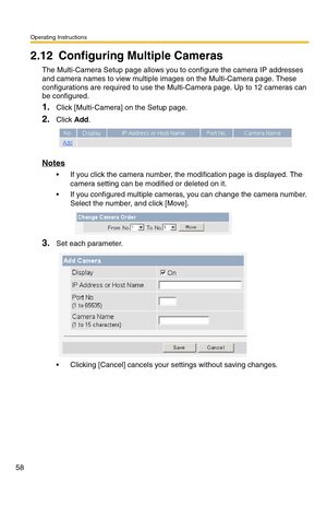 Page 58Operating Instructions
58
2.12 Configuring Multiple Cameras
The Multi-Camera Setup page allows you to configure the camera IP addresses 
and camera names to view multiple images on the Multi-Camera page. These 
configurations are required to use the Multi-Camera page. Up to 12 cameras can 
be configured.
1.Click [Multi-Camera] on the Setup page.
2.Click Add.
Notes
 If you click the camera number, the modification page is displayed. The 
camera setting can be modified or deleted on it.
 If you...