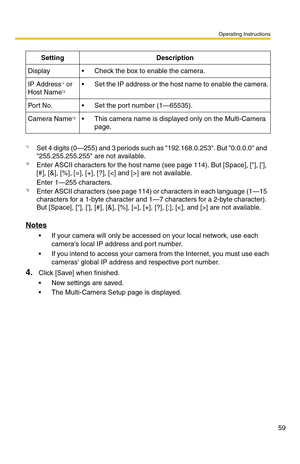 Page 59Operating Instructions
59
Notes
 If your camera will only be accessed on your local network, use each 
cameras local IP address and port number.
 If you intend to access your camera from the Internet, you must use each 
cameras global IP address and respective port number.
4.Click [Save] when finished.
 New settings are saved.
 The Multi-Camera Setup page is displayed.
SettingDescription
Display Check the box to enable the camera.
IP Address*1 or 
Host Name*2 Set the IP address or the host name to...