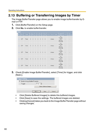 Page 60Operating Instructions
60
2.13 Buffering or Transferring Images by Timer
The Image Buffer/Transfer page allows you to enable image buffer/transfer by E-
mail or FTP.
1.Click [Buffer/Transfer] on the Setup page.
2.Click No. to enable buffer/transfer.
3.Check [Enable Image Buffer/Transfer], select [Timer] for trigger, and click 
[Next>].
 Click [Delete Buffered Images] to delete this buffered images.
 Click [Save] to save the settings. The buffered images are deleted.
 Clicking [Cancel] takes you back...