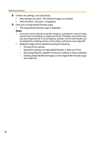 Page 68Operating Instructions
68
8.Confirm the settings, and click [Save].
 New settings are saved. The buffered images are deleted.
 When finished, Success! is displayed.
9.Click [Go to Image Buffer/Transfer page].
 The Image Buffer/Transfer page is displayed.
Notes
 If you set a short interval to transfer image to a cell phone, many E-mails 
may be sent to it leading to a large phone bill. Therefore, we recommend 
you set a long interval. In an emergency situation, the E-mail transfer can 
be stopped by...