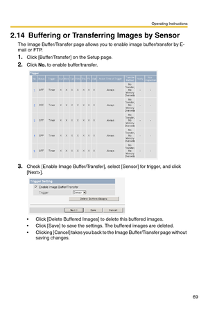 Page 69Operating Instructions
69
2.14 Buffering or Transferring Images by Sensor
The Image Buffer/Transfer page allows you to enable image buffer/transfer by E-
mail or FTP.
1.Click [Buffer/Transfer] on the Setup page.
2.Click No. to enable buffer/transfer.
3.Check [Enable Image Buffer/Transfer], select [Sensor] for trigger, and click 
[Next>].
 Click [Delete Buffered Images] to delete this buffered images.
 Click [Save] to save the settings. The buffered images are deleted.
 Clicking [Cancel] takes you back...