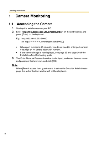 Page 8Operating Instructions
8
1 Camera Monitoring
1.1 Accessing the Camera
1.Start up the web browser on your PC.
2.Enter http://IP Address (or URL):Port Number on the address bar, and 
press [Enter] on the keyboard.
 When port number is 80 (default), you do not need to enter port number. 
See page 
34 for details about port number.
 If the camera image is not displayed, see page 25 and page 26 of the 
Installation/Troubleshooting guide.
3.The Enter Network Password window is displayed, and enter the user...