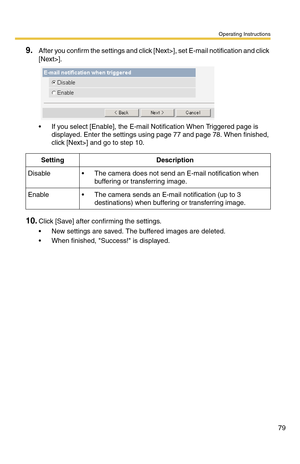 Page 79Operating Instructions
79
9.After you confirm the settings and click [Next>], set E-mail notification and click 
[Next>].
 If you select [Enable], the E-mail Notification When Triggered page is 
displayed. Enter the settings using page 
77 and page 78. When finished, 
click [Next>] and go to step 10.
10.Click [Save] after confirming the settings.
 New settings are saved. The buffered images are deleted.
 When finished, Success! is displayed.
SettingDescription
Disable The camera does not send an...