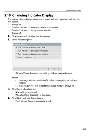 Page 83Operating Instructions
83
2.16 Changing Indicator Display
The Indicator Control page allows you to select Indicator operation. Indicator has 
four options.
Always on.
 Turn the indicator on when the camera is accessed.
 Turn the indicator on during sensor reaction.
Always off.
1.Click [Indicator Control] on the Setup page.
2.Select indicator option.
 Clicking [Cancel] cancels your settings without saving changes.
Notes
 See page 8 in the Installation/Troubleshooting guide for indicator 
display.
...