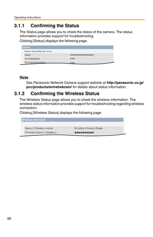 Page 86Operating Instructions
86
3.1.1 Confirming the Status
The Status page allows you to check the status of the camera. The status 
information provides support for troubleshooting.
Clicking [Status] displays the following page.
Note
See Panasonic Network Camera support website at http://panasonic.co.jp/
pcc/products/en/netwkcam/ for details about status information.
3.1.2 Confirming the Wireless Status
The Wireless Status page allows you to check the wireless information. The 
wireless status information...