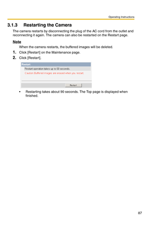 Page 87Operating Instructions
87
3.1.3 Restarting the Camera
The camera restarts by disconnecting the plug of the AC cord from the outlet and 
reconnecting it again. The camera can also be restarted on the Restart page. 
Note
When the camera restarts, the buffered images will be deleted.
1.Click [Restart] on the Maintenance page.
2.Click [Restar t].
 Restarting takes about 90 seconds. The Top page is displayed when 
finished. 