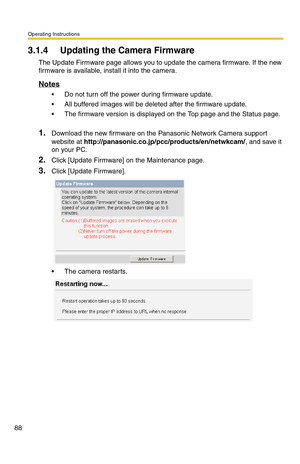 Page 88Operating Instructions
88
3.1.4 Updating the Camera Firmware
The Update Firmware page allows you to update the camera firmware. If the new 
firmware is available, install it into the camera.
Notes
 Do not turn off the power during firmware update.
 All buffered images will be deleted after the firmware update.
 The firmware version is displayed on the Top page and the Status page. 
1.Download the new firmware on the Panasonic Network Camera support 
website at...