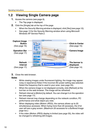 Page 10Operating Instructions
10
1.2 Viewing Single Camera page
1.Access the camera (see page 8).
 The Top page is displayed.
2.Click the [Single] tab at the top of the page.
 When the Security Warning window is displayed, click [Yes] (see page 12).
 See page 13 for the Security Warning window when using Microsoft 
Windows XP Service Pack 2.
3.Close the web browser.
Notes
 While viewing images under fluorescent lighting, the image may appear 
noisy or experience flicker if the incorrect AC power setting was...