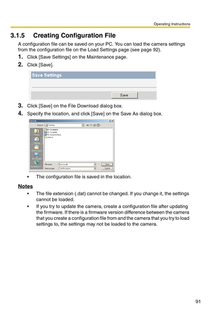 Page 91Operating Instructions
91
3.1.5 Creating Configuration File
A configuration file can be saved on your PC. You can load the camera settings 
from the configuration file on the Load Settings page (see page 
92).
1.Click [Save Settings] on the Maintenance page.
2.Click [Save].
3.Click [Save] on the File Download dialog box.
4.Specify the location, and click [Save] on the Save As dialog box.
 The configuration file is saved in the location.
Notes
 The file extension (.dat) cannot be changed. If you change...