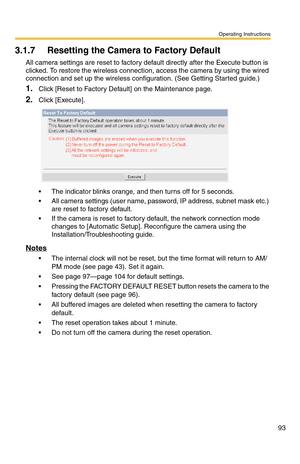 Page 93Operating Instructions
93
3.1.7 Resetting the Camera to Factory Default
All camera settings are reset to factory default directly after the Execute button is 
clicked. To restore the wireless connection, access the camera by using the wired 
connection and set up the wireless configuration. (See Getting Started guide.)
1.Click [Reset to Factory Default] on the Maintenance page.
2.Click [Execute].
 The indicator blinks orange, and then turns off for 5 seconds.
 All camera settings (user name, password,...