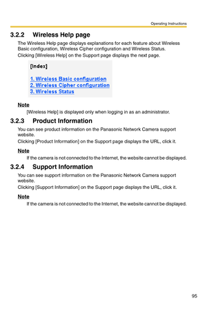 Page 95Operating Instructions
95
3.2.2 Wireless Help page
The Wireless Help page displays explanations for each feature about Wireless 
Basic configuration, Wireless Cipher configuration and Wireless Status.
Clicking [Wireless Help] on the Support page displays the next page.
Note
[Wireless Help] is displayed only when logging in as an administrator.
3.2.3 Product Information
You can see product information on the Panasonic Network Camera support 
website.
Clicking [Product Information] on the Support page...