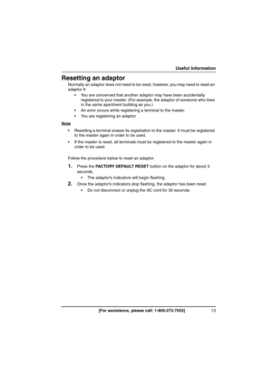 Page 1313[For assistance, please call: 1-800-272-7033]
Useful Information
Resetting an adaptor
Normally an adaptor does not need to be reset, however, you may need to reset an 
adaptor if:
 You are concerned that another adaptor may have been accidentally 
registered to your master. (For example, the adaptor of someone who lives 
in the same apartment building as you.)
 An error occurs while registering a terminal to the master.
 You are registering an adaptor
Note
 Resetting a terminal erases its...