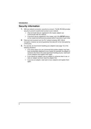 Page 66
Introduction
Security information
1.With any network connection, security is a concern. The BL-PA100A provides 
security to prevent unauthorized access to your network.
 Only terminals that are registered to the master adaptor can 
communicate with the network.
 A terminal may be registered to the master only if the SETUP buttons 
on the master and terminal are pressed within 5 seconds of each other.
2.Data sent and received over the PLC network employs AES 128-bit 
encryption, however we cannot...