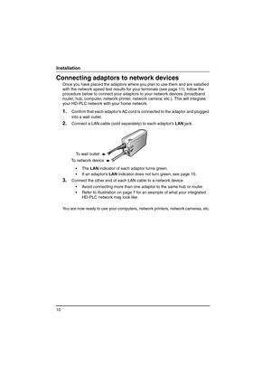 Page 1010
Installation
Connecting adaptors to network devices
Once you have placed the adaptors where you plan to use them and are satisfied 
with the network speed test results for your terminals (see page 11), follow the 
procedure below to connect your adaptors to your network devices (broadband 
router, hub, computer, network printer, network camera, etc.). This will integrate 
your HD-PLC network with your home network.
1.Confirm that each adaptor’s AC cord is connected to the adaptor and plugged 
into a...