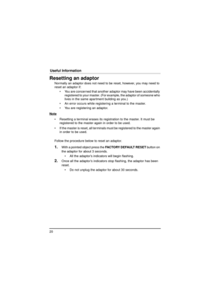 Page 2020
Useful Information
Resetting an adaptor
Normally an adaptor does not need to be reset, however, you may need to 
reset an adaptor if: You are concerned that another ad aptor may have been accidentally 
registered to your master. (For ex ample, the adaptor of someone who 
lives in the same apartment building as you.)
 An error occurs while registering a terminal to the master.
 You are registering an adaptor.
Note
 Resetting a terminal erases its registration to the master. It must be  registered...