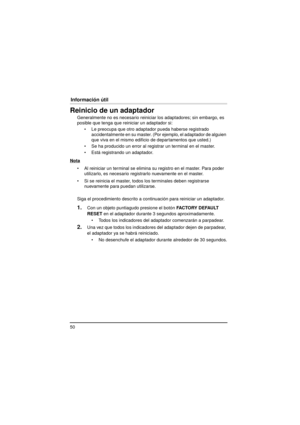 Page 5050
Información útil
Reinicio de un adaptador
Generalmente no es necesario reiniciar los adaptadores; sin embargo, es 
posible que tenga que reiniciar un adaptador si: Le preocupa que otro adaptador pueda haberse registrado accidentalmente en su master. (Por  ejemplo, el adaptador de alguien 
que viva en el mismo edificio de departamentos que usted.)
 Se ha producido un error al registrar un terminal en el master.
 Está registrando un adaptador.
Nota
 Al reiniciar un terminal se elimina su registro en...