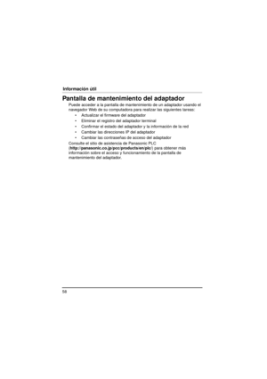 Page 5858
Información útil
Pantalla de mantenimiento del adaptador
Puede acceder a la pantalla de ma ntenimiento de un adaptador usando el 
navegador Web de su computadora para realizar las siguientes tareas:
 Actualizar el firmware del adaptador
 Eliminar el registro del adaptador terminal
 Confirmar el estado del adaptador y la información de la red
 Cambiar las direcciones IP del adaptador
 Cambiar las contraseñas de acceso del adaptador
Consulte el sitio de asistencia de Panasonic PLC...