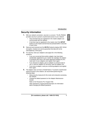 Page 99[For assistance, please call: 1-800-272-7033]
Introduction
Security information
1.With any network connection, security is a concern. The BL-PA300A 
provides security to prevent unauthorized access to your network.
 Only terminals that are registered to the master adaptor can  communicate with the network.
 A terminal may be registered to the master only if the  SETUP 
buttons on the master and terminal are pressed within 3 seconds 
of each other.
2.Data sent and received over the  HD-PLC network...