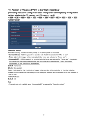Page 12 12 
10. Addition of “Advanced VBR” to the “H.264 recording” 
( Operating Instructions Configure the basic settings of the camera [Basic] - Configure the 
settings relating to the SD memory card [SD memory card] ) 
 
 
 
 
 
 
 
 
 
 
 
 
 
[Recording priority] 
From the following, select a recording priority for H.264 images to be recorded. 
• Constant bit rate: H.264 images will be recorded with the bit rate selected for “Max bit rate”.  
• Frame rate: H.264 images will be recorded with the frame rate...