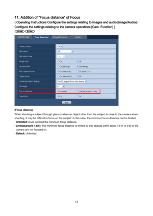 Page 13 13 
11. Addition of “Focus distance” of Focus 
( Operating Instructions Configure the settings relating to images and audio [Image/Audio] - 
Configure the settings relating to the camera operations [Cam. Function] ) 
 
 
[Focus distance] 
When shooting a subject through glass or when an object other than the subject is close to the camera when 
shooting, it may be difficult to focus on the subject. In this case, the minimum focus distance can be limited. 
• Unlimited: Does not limit the minimum focus...
