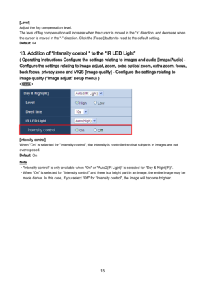 Page 15 15 
[Level] 
Adjust the fog compensation level. 
The level of fog compensation will increase when the cursor is moved in the “+” direction, and decrease when 
the cursor is moved in the “ -” direction.  Click the [Reset] button to reset to the default setting.  
Default: 64  
 
13. Addition of “Intensity control “ to the “IR LED Light” 
( Operating Instructions Configure the settings relating to images and audio [Image/Audio] - 
Configure the settings relating to image adjust, zoom, extra optical zoom,...