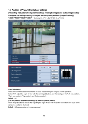 Page 16 16 
14. Addition of “Pan/Tilt limitation” settings 
( Operating Instructions Configure the settings relating to images and audio [Image/Audio] - 
Configure the settings relating to images and the preset positions [Image/Position] ) 
 * Excluding  BL -VP101, BL -VP104, BL -VP104W 
 
 
[Pan/Tilt limitation] 
Select "On" or "Off" to determine whether or not to enable limiting the range of pan/tilt operations.  
Select "On", adjust the angle of view with  the control pad/buttons, and...