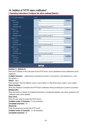 Page 19 19 
16. Addition of “HTTP alarm notification” 
( Operating Instructions Configure the alarm settings [Alarm] )  
 
 
 
 
 
 
 
 
 
 
 
 
 
 
 
 
 
 
 
[Address 1] - [Address 5] 
Enter the IP address or the host name of the HTTP server. Up to 5 destination server addresses can be 
registered.  
Available characters： Alphanumeric characters, the colon (:), the period (.), the underscore (_), and  
the hyphen (-) 
Default： http:// 
Entry exampl e: "http://IP address: (colon) + port number" or...