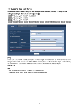 Page 23 23 
18. Supports SSL Mail Server 
( Operating Instructions Configure the settings of the servers [Server] - Configure the 
settings relating to the E-mail server [E-mail] ) 
* Excluding  WV-SW39 5R, WV- SC385R 
* Excluding  WV-SC384R 
* Excluding  WV-SW355R   
             
 
[SSL] 
Select "On" if you want to use SSL encryption when sending E -mail notifications for alarm occurrences or the 
"Diag." function of SD memory card. When "ON" is selected, because "Authentication...