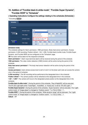 Page 24 24 
19. Addition of “Forcible black & white mode”, ”Forcible Super Dynamic”, 
 ”Forcible WDR” to “Schedule” 
( Operating Instructions Configure the settings relating to the schedules [Schedule] ) 
* Excluding    
 
[Schedule mode] 
The schedule settings for Alarm permission, VMD permission, Body heat sensor permission,  Access 
permission, H.264 recording, Position refresh, 1 -64, 1- 256, Forcible black & white mode, Forcible Super 
Dynamic, and Forcible WDR can be configured on the "Schedule"...