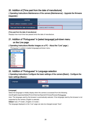 Page 26 26 
20. Addition of [Time past from the date of manufacture] 
( Operating Instructions Maintenance of the camera [Maintenance] - Upgrade the firmware 
[Upgrade] ) 
 
[Time past from the date of manufacture] 
Displays how much time has passed since the date of manufacture.  
 
21. Addition of “Portuguese” in [select language] pull-down menu 
 on the Live page 
( Operating Instructions Monitor images on a PC - About the “Live” page ) 
  “Portuguese”  is added in [select language]  pull-down  menu....