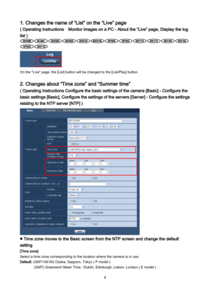 Page 4 4 
1. Changes the name of “List” on the “Live” page 
( Operating Instructions  Monitor images on a PC - About the “Live” page, Display the log 
list ) 
 
 
On the "Live" page, the [List] button will be changed to the [List/Play] button. 
 
2. Changes about “Time zone” and “Summer time” 
( Operating Instructions Configure the basic settings of the camera [Basic] - Configure the 
basic settings [Basic], Configure the settings of the servers [Server] - Configure the settings 
relating to the NTP...