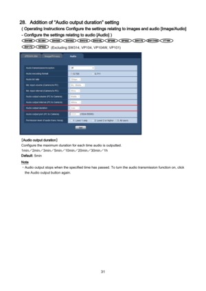 Page 31 31 
28．Addition of “Audio output duration” setting 
( Operating Instructions Configure the settings relating to images and audio [Image/Audio] 
- Configure the settings relating to audio [Audio] ) 
 
 (E xcluding  SW314,  VP104, VP104W , VP101 ) 
 
［Audio output duration］ 
Configure the maximum duration for each time audio is outputted.  
1min／ 2min／3min／5min／10min／ 20min／ 30min／1h 
Default: 5min  
Note 
・ Audio output stops when  the specified time has passed. To turn the audio transmission function...