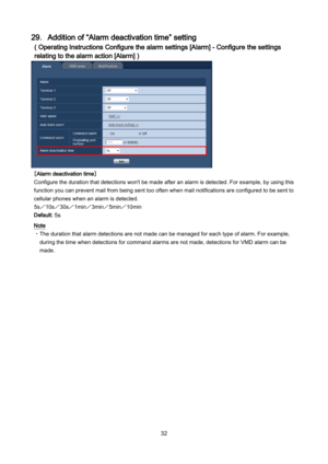 Page 32 32 
29．Addition of “Alarm deactivation time” setting 
( Operating Instructions Configure the alarm settings [Alarm] - Configure the settings 
relating to the alarm action [Alarm] ) 
 
［Alarm deactivation time］ 
Configure the duration that detections won't be made after an alarm is detected. For example, by using this 
function you can prevent mail from being sent too often when mail notifications are c onfigured to be sent to 
cellular phones when an alarm is detected.  
5s ／10s ／30s ／1min／ 3min／...