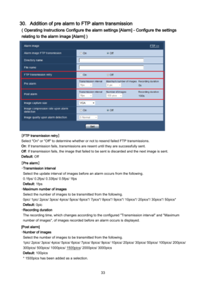 Page 33 33 
30．Addition of pre alarm to FTP alarm transmission 
( Operating Instructions Configure the alarm settings [Alarm] - Configure the settings 
relating to the alarm image [Alarm] ) 
 
［FTP transmission retry］ 
Select "On" or "Off" to determine whether or not to resend failed FTP transmissions. 
On: If transmission fails, transmissions are resent until they are successfully sent. 
Off: If transmission fails, the image that failed to be sent is discarded and the next image is sent....