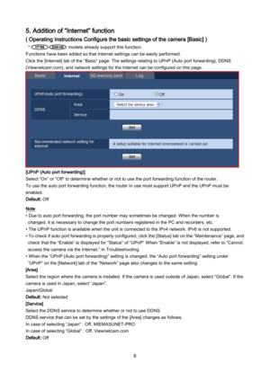 Page 6 6 
5. Addition of “Internet” function 
( Operating Instructions Configure the basic settings of the camera [Basic] )  
*                   models already support this function. 
Functions have been added so that Internet settings can be easily performed.  
Click the [Internet] tab of the “Basic” page. The settings relating to UPnP (Auto port forwarding), DDNS 
(Viewnetcam.com), and network settings for the Internet can be configured on this page.   
 
[UPnP (Auto port forwarding)] 
Select “On” or “Off”...