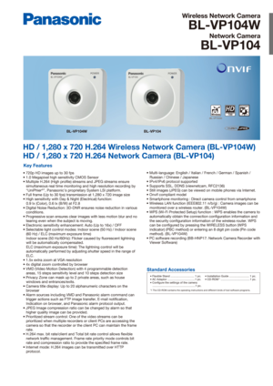 Page 1Wireless Network Camera
BL-VP104W
Network Camera
BL-VP104
HD / 1,280 x 720 H.264 Wireless Network Camera (BL-VP104W)
HD / 1,280 x 720 H.264 Network Camera (BL-VP104)
Key Features
• 720p HD images up to 30 fps
• 1.0 Megapixel high sensitivity CMOS Sensor
• Multiple H.264 (High profile) streams and JPEG streams ensure simultaneous real time monitoring and high resolution recording by 
“UniPhier
®”, Panasonic’s proprietary System LSI platform.
• Full frame (Up to 30 fps) transmission at 1,280 x 720 image...